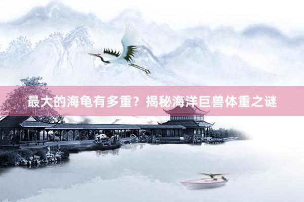 最大的海龟有多重？揭秘海洋巨兽体重之谜